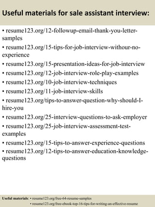 Useful materials for sale assistant interview:
• resume123.org/12-followup-email-thank-you-letter-
samples
• resume123.org/15-tips-for-job-interview-withour-no-
experience
• resume123.org/15-presentation-ideas-for-job-interview
• resume123.org/12-job-interview-role-play-examples
• resume123.org/10-job-interview-techniques
• resume123.org/11-job-interview-skills
• resume123.org/tips-to-answer-question-why-should-I-
hire-you
• resume123.org/25-interview-questions-to-ask-employer
• resume123.org/25-job-interview-assessment-test-
examples
• resume123.org/15-tips-to-answer-experience-questions
• resume123.org/12-tips-to-answer-education-knowledge-
questions
Useful materials: • resume123.org/free-64-resume-samples
• resume123.org/free-ebook-top-16-tips-for-writing-an-effective-resume
 
