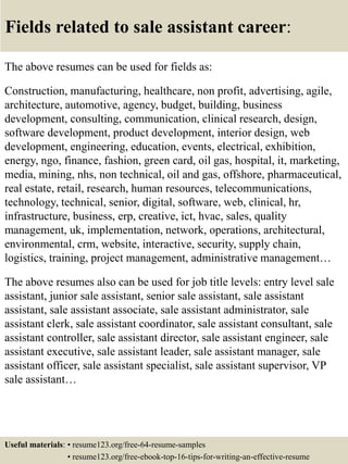 Fields related to sale assistant career:
The above resumes can be used for fields as:
Construction, manufacturing, healthcare, non profit, advertising, agile,
architecture, automotive, agency, budget, building, business
development, consulting, communication, clinical research, design,
software development, product development, interior design, web
development, engineering, education, events, electrical, exhibition,
energy, ngo, finance, fashion, green card, oil gas, hospital, it, marketing,
media, mining, nhs, non technical, oil and gas, offshore, pharmaceutical,
real estate, retail, research, human resources, telecommunications,
technology, technical, senior, digital, software, web, clinical, hr,
infrastructure, business, erp, creative, ict, hvac, sales, quality
management, uk, implementation, network, operations, architectural,
environmental, crm, website, interactive, security, supply chain,
logistics, training, project management, administrative management…
The above resumes also can be used for job title levels: entry level sale
assistant, junior sale assistant, senior sale assistant, sale assistant
assistant, sale assistant associate, sale assistant administrator, sale
assistant clerk, sale assistant coordinator, sale assistant consultant, sale
assistant controller, sale assistant director, sale assistant engineer, sale
assistant executive, sale assistant leader, sale assistant manager, sale
assistant officer, sale assistant specialist, sale assistant supervisor, VP
sale assistant…
Useful materials: • resume123.org/free-64-resume-samples
• resume123.org/free-ebook-top-16-tips-for-writing-an-effective-resume
 