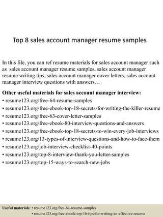 Top 8 sales account manager resume samples
In this file, you can ref resume materials for sales account manager such
as sales account manager resume samples, sales account manager
resume writing tips, sales account manager cover letters, sales account
manager interview questions with answers…
Other useful materials for sales account manager interview:
• resume123.org/free-64-resume-samples
• resume123.org/free-ebook-top-18-secrets-for-writing-the-killer-resume
• resume123.org/free-63-cover-letter-samples
• resume123.org/free-ebook-80-interview-questions-and-answers
• resume123.org/free-ebook-top-18-secrets-to-win-every-job-interviews
• resume123.org/13-types-of-interview-questions-and-how-to-face-them
• resume123.org/job-interview-checklist-40-points
• resume123.org/top-8-interview-thank-you-letter-samples
• resume123.org/top-15-ways-to-search-new-jobs
Useful materials: • resume123.org/free-64-resume-samples
• resume123.org/free-ebook-top-16-tips-for-writing-an-effective-resume
 