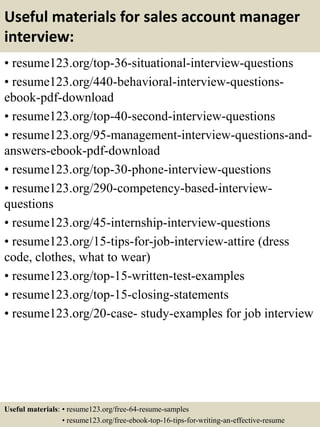 Useful materials for sales account manager
interview:
• resume123.org/top-36-situational-interview-questions
• resume123.org/440-behavioral-interview-questions-
ebook-pdf-download
• resume123.org/top-40-second-interview-questions
• resume123.org/95-management-interview-questions-and-
answers-ebook-pdf-download
• resume123.org/top-30-phone-interview-questions
• resume123.org/290-competency-based-interview-
questions
• resume123.org/45-internship-interview-questions
• resume123.org/15-tips-for-job-interview-attire (dress
code, clothes, what to wear)
• resume123.org/top-15-written-test-examples
• resume123.org/top-15-closing-statements
• resume123.org/20-case- study-examples for job interview
Useful materials: • resume123.org/free-64-resume-samples
• resume123.org/free-ebook-top-16-tips-for-writing-an-effective-resume
 