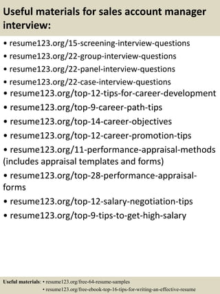 Useful materials for sales account manager
interview:
• resume123.org/15-screening-interview-questions
• resume123.org/22-group-interview-questions
• resume123.org/22-panel-interview-questions
• resume123.org/22-case-interview-questions
• resume123.org/top-12-tips-for-career-development
• resume123.org/top-9-career-path-tips
• resume123.org/top-14-career-objectives
• resume123.org/top-12-career-promotion-tips
• resume123.org/11-performance-appraisal-methods
(includes appraisal templates and forms)
• resume123.org/top-28-performance-appraisal-
forms
• resume123.org/top-12-salary-negotiation-tips
• resume123.org/top-9-tips-to-get-high-salary
Useful materials: • resume123.org/free-64-resume-samples
• resume123.org/free-ebook-top-16-tips-for-writing-an-effective-resume
 