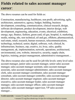Fields related to sales account manager
career:
The above resumes can be used for fields as:
Construction, manufacturing, healthcare, non profit, advertising, agile,
architecture, automotive, agency, budget, building, business
development, consulting, communication, clinical research, design,
software development, product development, interior design, web
development, engineering, education, events, electrical, exhibition,
energy, ngo, finance, fashion, green card, oil gas, hospital, it, marketing,
media, mining, nhs, non technical, oil and gas, offshore, pharmaceutical,
real estate, retail, research, human resources, telecommunications,
technology, technical, senior, digital, software, web, clinical, hr,
infrastructure, business, erp, creative, ict, hvac, sales, quality
management, uk, implementation, network, operations, architectural,
environmental, crm, website, interactive, security, supply chain,
logistics, training, project management, administrative management…
The above resumes also can be used for job title levels: entry level sales
account manager, junior sales account manager, senior sales account
manager, sales account manager assistant, sales account manager
associate, sales account manager administrator, sales account manager
clerk, sales account manager coordinator, sales account manager
consultant, sales account manager controller, sales account manager
director, sales account manager engineer, sales account manager
executive, sales account manager leader, sales account manager
manager, sales account manager officer, sales account manager
specialist, sales account manager supervisor, VP sales account
manager…
Useful materials: • resume123.org/free-64-resume-samples
• resume123.org/free-ebook-top-16-tips-for-writing-an-effective-resume
 