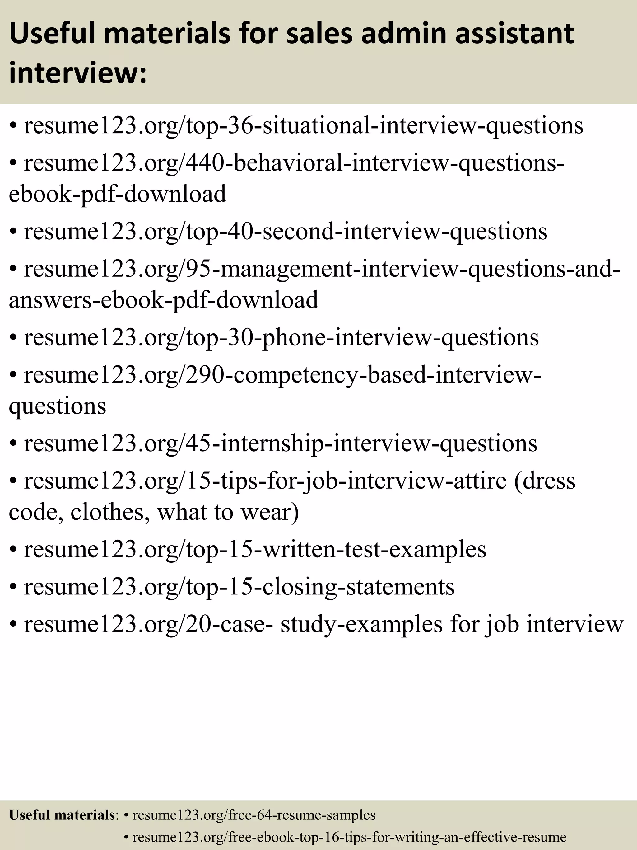 Useful materials for sales admin assistant
interview:
• resume123.org/top-36-situational-interview-questions
• resume123.org/440-behavioral-interview-questions-
ebook-pdf-download
• resume123.org/top-40-second-interview-questions
• resume123.org/95-management-interview-questions-and-
answers-ebook-pdf-download
• resume123.org/top-30-phone-interview-questions
• resume123.org/290-competency-based-interview-
questions
• resume123.org/45-internship-interview-questions
• resume123.org/15-tips-for-job-interview-attire (dress
code, clothes, what to wear)
• resume123.org/top-15-written-test-examples
• resume123.org/top-15-closing-statements
• resume123.org/20-case- study-examples for job interview
Useful materials: • resume123.org/free-64-resume-samples
• resume123.org/free-ebook-top-16-tips-for-writing-an-effective-resume
 