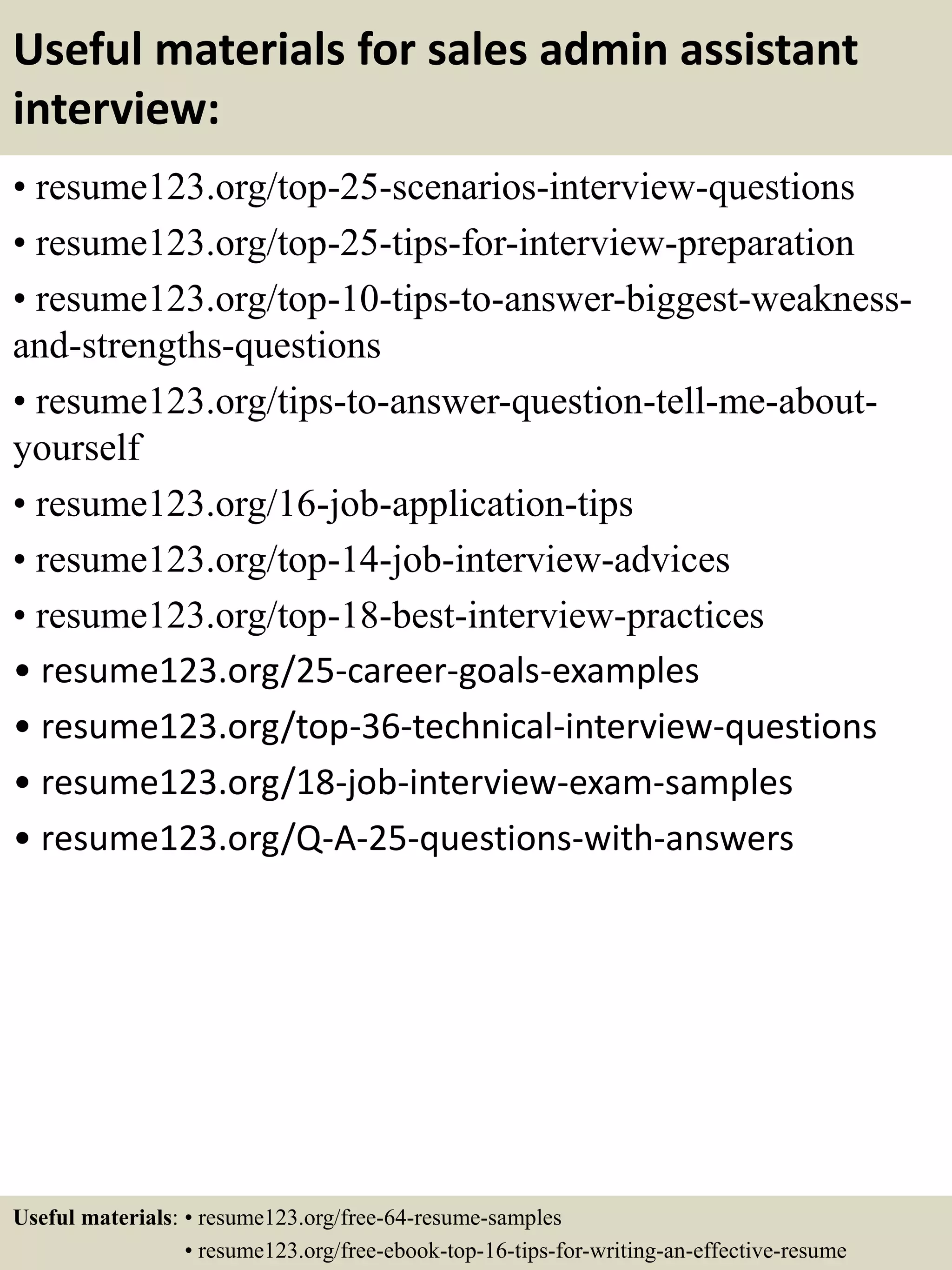 Useful materials for sales admin assistant
interview:
• resume123.org/top-25-scenarios-interview-questions
• resume123.org/top-25-tips-for-interview-preparation
• resume123.org/top-10-tips-to-answer-biggest-weakness-
and-strengths-questions
• resume123.org/tips-to-answer-question-tell-me-about-
yourself
• resume123.org/16-job-application-tips
• resume123.org/top-14-job-interview-advices
• resume123.org/top-18-best-interview-practices
• resume123.org/25-career-goals-examples
• resume123.org/top-36-technical-interview-questions
• resume123.org/18-job-interview-exam-samples
• resume123.org/Q-A-25-questions-with-answers
Useful materials: • resume123.org/free-64-resume-samples
• resume123.org/free-ebook-top-16-tips-for-writing-an-effective-resume
 