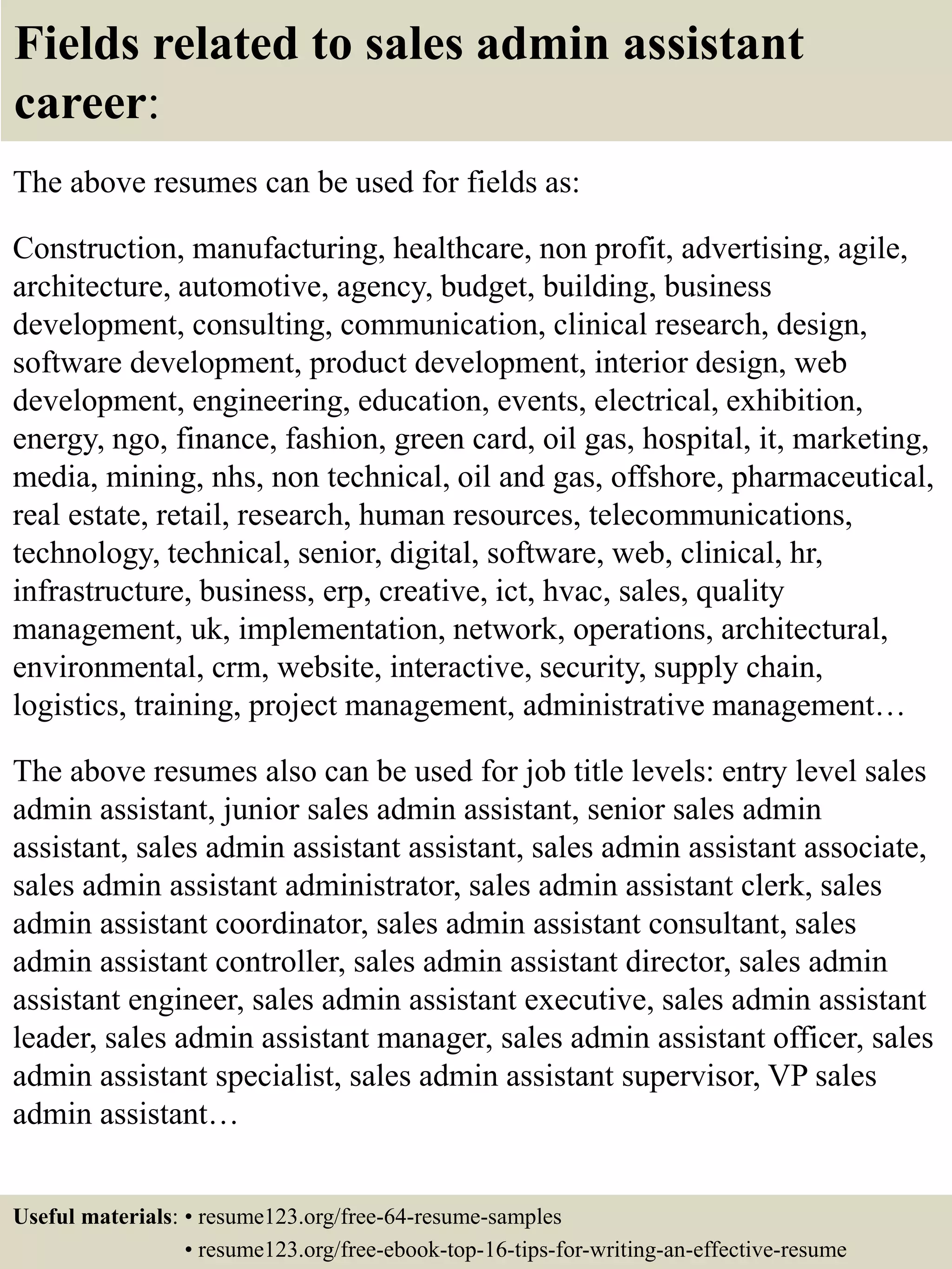 Fields related to sales admin assistant
career:
The above resumes can be used for fields as:
Construction, manufacturing, healthcare, non profit, advertising, agile,
architecture, automotive, agency, budget, building, business
development, consulting, communication, clinical research, design,
software development, product development, interior design, web
development, engineering, education, events, electrical, exhibition,
energy, ngo, finance, fashion, green card, oil gas, hospital, it, marketing,
media, mining, nhs, non technical, oil and gas, offshore, pharmaceutical,
real estate, retail, research, human resources, telecommunications,
technology, technical, senior, digital, software, web, clinical, hr,
infrastructure, business, erp, creative, ict, hvac, sales, quality
management, uk, implementation, network, operations, architectural,
environmental, crm, website, interactive, security, supply chain,
logistics, training, project management, administrative management…
The above resumes also can be used for job title levels: entry level sales
admin assistant, junior sales admin assistant, senior sales admin
assistant, sales admin assistant assistant, sales admin assistant associate,
sales admin assistant administrator, sales admin assistant clerk, sales
admin assistant coordinator, sales admin assistant consultant, sales
admin assistant controller, sales admin assistant director, sales admin
assistant engineer, sales admin assistant executive, sales admin assistant
leader, sales admin assistant manager, sales admin assistant officer, sales
admin assistant specialist, sales admin assistant supervisor, VP sales
admin assistant…
Useful materials: • resume123.org/free-64-resume-samples
• resume123.org/free-ebook-top-16-tips-for-writing-an-effective-resume
 
