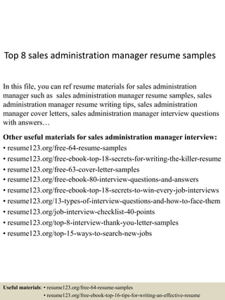 Top 8 sales administration manager resume samples
In this file, you can ref resume materials for sales administration
manager such as sales administration manager resume samples, sales
administration manager resume writing tips, sales administration
manager cover letters, sales administration manager interview questions
with answers…
Other useful materials for sales administration manager interview:
• resume123.org/free-64-resume-samples
• resume123.org/free-ebook-top-18-secrets-for-writing-the-killer-resume
• resume123.org/free-63-cover-letter-samples
• resume123.org/free-ebook-80-interview-questions-and-answers
• resume123.org/free-ebook-top-18-secrets-to-win-every-job-interviews
• resume123.org/13-types-of-interview-questions-and-how-to-face-them
• resume123.org/job-interview-checklist-40-points
• resume123.org/top-8-interview-thank-you-letter-samples
• resume123.org/top-15-ways-to-search-new-jobs
Useful materials: • resume123.org/free-64-resume-samples
• resume123.org/free-ebook-top-16-tips-for-writing-an-effective-resume
 