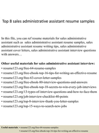 Top 8 sales administrative assistant resume samples
In this file, you can ref resume materials for sales administrative
assistant such as sales administrative assistant resume samples, sales
administrative assistant resume writing tips, sales administrative
assistant cover letters, sales administrative assistant interview questions
with answers…
Other useful materials for sales administrative assistant interview:
• resume123.org/free-64-resume-samples
• resume123.org/free-ebook-top-16-tips-for-writing-an-effective-resume
• resume123.org/free-63-cover-letter-samples
• resume123.org/free-ebook-80-interview-questions-and-answers
• resume123.org/free-ebook-top-18-secrets-to-win-every-job-interviews
• resume123.org/13-types-of-interview-questions-and-how-to-face-them
• resume123.org/job-interview-checklist-40-points
• resume123.org/top-8-interview-thank-you-letter-samples
• resume123.org/top-15-ways-to-search-new-jobs
Useful materials: • resume123.org/free-64-resume-samples
• resume123.org/free-ebook-top-16-tips-for-writing-an-effective-resume
 