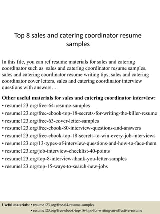 Top 8 sales and catering coordinator resume
samples
In this file, you can ref resume materials for sales and catering
coordinator such as sales and catering coordinator resume samples,
sales and catering coordinator resume writing tips, sales and catering
coordinator cover letters, sales and catering coordinator interview
questions with answers…
Other useful materials for sales and catering coordinator interview:
• resume123.org/free-64-resume-samples
• resume123.org/free-ebook-top-18-secrets-for-writing-the-killer-resume
• resume123.org/free-63-cover-letter-samples
• resume123.org/free-ebook-80-interview-questions-and-answers
• resume123.org/free-ebook-top-18-secrets-to-win-every-job-interviews
• resume123.org/13-types-of-interview-questions-and-how-to-face-them
• resume123.org/job-interview-checklist-40-points
• resume123.org/top-8-interview-thank-you-letter-samples
• resume123.org/top-15-ways-to-search-new-jobs
Useful materials: • resume123.org/free-64-resume-samples
• resume123.org/free-ebook-top-16-tips-for-writing-an-effective-resume
 