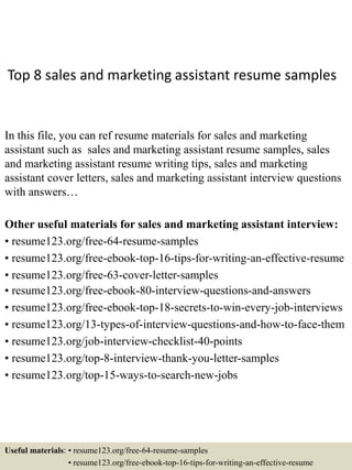 Top 8 sales and marketing assistant resume samples
In this file, you can ref resume materials for sales and marketing
assistant such as sales and marketing assistant resume samples, sales
and marketing assistant resume writing tips, sales and marketing
assistant cover letters, sales and marketing assistant interview questions
with answers…
Other useful materials for sales and marketing assistant interview:
• resume123.org/free-64-resume-samples
• resume123.org/free-ebook-top-16-tips-for-writing-an-effective-resume
• resume123.org/free-63-cover-letter-samples
• resume123.org/free-ebook-80-interview-questions-and-answers
• resume123.org/free-ebook-top-18-secrets-to-win-every-job-interviews
• resume123.org/13-types-of-interview-questions-and-how-to-face-them
• resume123.org/job-interview-checklist-40-points
• resume123.org/top-8-interview-thank-you-letter-samples
• resume123.org/top-15-ways-to-search-new-jobs
Useful materials: • resume123.org/free-64-resume-samples
• resume123.org/free-ebook-top-16-tips-for-writing-an-effective-resume
 