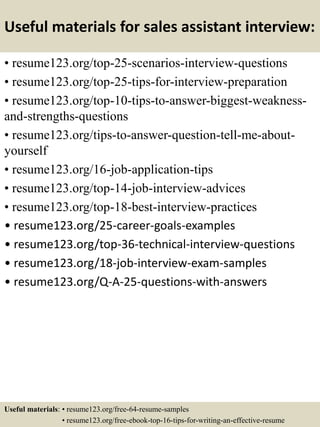 Useful materials for sales assistant interview:
• resume123.org/top-25-scenarios-interview-questions
• resume123.org/top-25-tips-for-interview-preparation
• resume123.org/top-10-tips-to-answer-biggest-weakness-
and-strengths-questions
• resume123.org/tips-to-answer-question-tell-me-about-
yourself
• resume123.org/16-job-application-tips
• resume123.org/top-14-job-interview-advices
• resume123.org/top-18-best-interview-practices
• resume123.org/25-career-goals-examples
• resume123.org/top-36-technical-interview-questions
• resume123.org/18-job-interview-exam-samples
• resume123.org/Q-A-25-questions-with-answers
Useful materials: • resume123.org/free-64-resume-samples
• resume123.org/free-ebook-top-16-tips-for-writing-an-effective-resume
 
