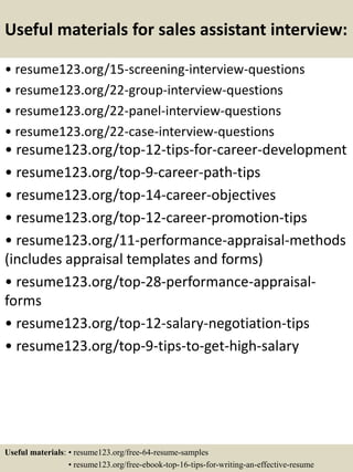 Useful materials for sales assistant interview:
• resume123.org/15-screening-interview-questions
• resume123.org/22-group-interview-questions
• resume123.org/22-panel-interview-questions
• resume123.org/22-case-interview-questions
• resume123.org/top-12-tips-for-career-development
• resume123.org/top-9-career-path-tips
• resume123.org/top-14-career-objectives
• resume123.org/top-12-career-promotion-tips
• resume123.org/11-performance-appraisal-methods
(includes appraisal templates and forms)
• resume123.org/top-28-performance-appraisal-
forms
• resume123.org/top-12-salary-negotiation-tips
• resume123.org/top-9-tips-to-get-high-salary
Useful materials: • resume123.org/free-64-resume-samples
• resume123.org/free-ebook-top-16-tips-for-writing-an-effective-resume
 
