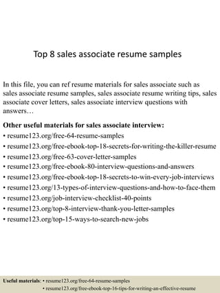Top 8 sales associate resume samples
In this file, you can ref resume materials for sales associate such as
sales associate resume samples, sales associate resume writing tips, sales
associate cover letters, sales associate interview questions with
answers…
Other useful materials for sales associate interview:
• resume123.org/free-64-resume-samples
• resume123.org/free-ebook-top-18-secrets-for-writing-the-killer-resume
• resume123.org/free-63-cover-letter-samples
• resume123.org/free-ebook-80-interview-questions-and-answers
• resume123.org/free-ebook-top-18-secrets-to-win-every-job-interviews
• resume123.org/13-types-of-interview-questions-and-how-to-face-them
• resume123.org/job-interview-checklist-40-points
• resume123.org/top-8-interview-thank-you-letter-samples
• resume123.org/top-15-ways-to-search-new-jobs
Useful materials: • resume123.org/free-64-resume-samples
• resume123.org/free-ebook-top-16-tips-for-writing-an-effective-resume
 