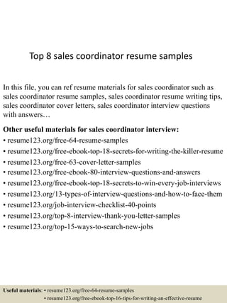 Top 8 sales coordinator resume samples
In this file, you can ref resume materials for sales coordinator such as
sales coordinator resume samples, sales coordinator resume writing tips,
sales coordinator cover letters, sales coordinator interview questions
with answers…
Other useful materials for sales coordinator interview:
• resume123.org/free-64-resume-samples
• resume123.org/free-ebook-top-18-secrets-for-writing-the-killer-resume
• resume123.org/free-63-cover-letter-samples
• resume123.org/free-ebook-80-interview-questions-and-answers
• resume123.org/free-ebook-top-18-secrets-to-win-every-job-interviews
• resume123.org/13-types-of-interview-questions-and-how-to-face-them
• resume123.org/job-interview-checklist-40-points
• resume123.org/top-8-interview-thank-you-letter-samples
• resume123.org/top-15-ways-to-search-new-jobs
Useful materials: • resume123.org/free-64-resume-samples
• resume123.org/free-ebook-top-16-tips-for-writing-an-effective-resume
 