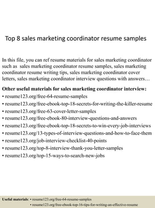 Top 8 sales marketing coordinator resume samples
In this file, you can ref resume materials for sales marketing coordinator
such as sales marketing coordinator resume samples, sales marketing
coordinator resume writing tips, sales marketing coordinator cover
letters, sales marketing coordinator interview questions with answers…
Other useful materials for sales marketing coordinator interview:
• resume123.org/free-64-resume-samples
• resume123.org/free-ebook-top-18-secrets-for-writing-the-killer-resume
• resume123.org/free-63-cover-letter-samples
• resume123.org/free-ebook-80-interview-questions-and-answers
• resume123.org/free-ebook-top-18-secrets-to-win-every-job-interviews
• resume123.org/13-types-of-interview-questions-and-how-to-face-them
• resume123.org/job-interview-checklist-40-points
• resume123.org/top-8-interview-thank-you-letter-samples
• resume123.org/top-15-ways-to-search-new-jobs
Useful materials: • resume123.org/free-64-resume-samples
• resume123.org/free-ebook-top-16-tips-for-writing-an-effective-resume
 