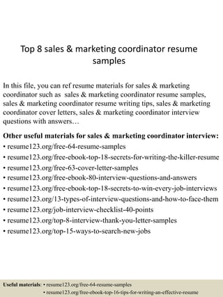 Top 8 sales & marketing coordinator resume
samples
In this file, you can ref resume materials for sales & marketing
coordinator such as sales & marketing coordinator resume samples,
sales & marketing coordinator resume writing tips, sales & marketing
coordinator cover letters, sales & marketing coordinator interview
questions with answers…
Other useful materials for sales & marketing coordinator interview:
• resume123.org/free-64-resume-samples
• resume123.org/free-ebook-top-18-secrets-for-writing-the-killer-resume
• resume123.org/free-63-cover-letter-samples
• resume123.org/free-ebook-80-interview-questions-and-answers
• resume123.org/free-ebook-top-18-secrets-to-win-every-job-interviews
• resume123.org/13-types-of-interview-questions-and-how-to-face-them
• resume123.org/job-interview-checklist-40-points
• resume123.org/top-8-interview-thank-you-letter-samples
• resume123.org/top-15-ways-to-search-new-jobs
Useful materials: • resume123.org/free-64-resume-samples
• resume123.org/free-ebook-top-16-tips-for-writing-an-effective-resume
 