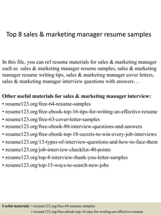 Top 8 sales & marketing manager resume samples
In this file, you can ref resume materials for sales & marketing manager
such as sales & marketing manager resume samples, sales & marketing
manager resume writing tips, sales & marketing manager cover letters,
sales & marketing manager interview questions with answers…
Other useful materials for sales & marketing manager interview:
• resume123.org/free-64-resume-samples
• resume123.org/free-ebook-top-16-tips-for-writing-an-effective-resume
• resume123.org/free-63-cover-letter-samples
• resume123.org/free-ebook-80-interview-questions-and-answers
• resume123.org/free-ebook-top-18-secrets-to-win-every-job-interviews
• resume123.org/13-types-of-interview-questions-and-how-to-face-them
• resume123.org/job-interview-checklist-40-points
• resume123.org/top-8-interview-thank-you-letter-samples
• resume123.org/top-15-ways-to-search-new-jobs
Useful materials: • resume123.org/free-64-resume-samples
• resume123.org/free-ebook-top-16-tips-for-writing-an-effective-resume
 