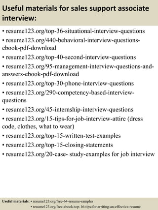 Useful materials for sales support associate
interview:
• resume123.org/top-36-situational-interview-questions
• resume123.org/440-behavioral-interview-questions-
ebook-pdf-download
• resume123.org/top-40-second-interview-questions
• resume123.org/95-management-interview-questions-and-
answers-ebook-pdf-download
• resume123.org/top-30-phone-interview-questions
• resume123.org/290-competency-based-interview-
questions
• resume123.org/45-internship-interview-questions
• resume123.org/15-tips-for-job-interview-attire (dress
code, clothes, what to wear)
• resume123.org/top-15-written-test-examples
• resume123.org/top-15-closing-statements
• resume123.org/20-case- study-examples for job interview
Useful materials: • resume123.org/free-64-resume-samples
• resume123.org/free-ebook-top-16-tips-for-writing-an-effective-resume
 