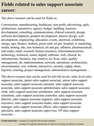 Fields related to sales support associate
career:
The above resumes can be used for fields as:
Construction, manufacturing, healthcare, non profit, advertising, agile,
architecture, automotive, agency, budget, building, business
development, consulting, communication, clinical research, design,
software development, product development, interior design, web
development, engineering, education, events, electrical, exhibition,
energy, ngo, finance, fashion, green card, oil gas, hospital, it, marketing,
media, mining, nhs, non technical, oil and gas, offshore, pharmaceutical,
real estate, retail, research, human resources, telecommunications,
technology, technical, senior, digital, software, web, clinical, hr,
infrastructure, business, erp, creative, ict, hvac, sales, quality
management, uk, implementation, network, operations, architectural,
environmental, crm, website, interactive, security, supply chain,
logistics, training, project management, administrative management…
The above resumes also can be used for job title levels: entry level sales
support associate, junior sales support associate, senior sales support
associate, sales support associate assistant, sales support associate
associate, sales support associate administrator, sales support associate
clerk, sales support associate coordinator, sales support associate
consultant, sales support associate controller, sales support associate
director, sales support associate engineer, sales support associate
executive, sales support associate leader, sales support associate
manager, sales support associate officer, sales support associate
specialist, sales support associate supervisor, VP sales support
associate…
Useful materials: • resume123.org/free-64-resume-samples
• resume123.org/free-ebook-top-16-tips-for-writing-an-effective-resume
 