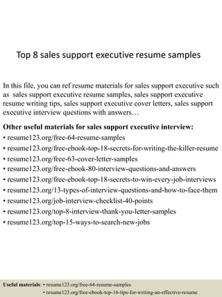 Top 8 sales support executive resume samples
In this file, you can ref resume materials for sales support executive such
as sales support executive resume samples, sales support executive
resume writing tips, sales support executive cover letters, sales support
executive interview questions with answers…
Other useful materials for sales support executive interview:
• resume123.org/free-64-resume-samples
• resume123.org/free-ebook-top-18-secrets-for-writing-the-killer-resume
• resume123.org/free-63-cover-letter-samples
• resume123.org/free-ebook-80-interview-questions-and-answers
• resume123.org/free-ebook-top-18-secrets-to-win-every-job-interviews
• resume123.org/13-types-of-interview-questions-and-how-to-face-them
• resume123.org/job-interview-checklist-40-points
• resume123.org/top-8-interview-thank-you-letter-samples
• resume123.org/top-15-ways-to-search-new-jobs
Useful materials: • resume123.org/free-64-resume-samples
• resume123.org/free-ebook-top-16-tips-for-writing-an-effective-resume
 