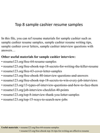Top 8 sample cashier resume samples
In this file, you can ref resume materials for sample cashier such as
sample cashier resume samples, sample cashier resume writing tips,
sample cashier cover letters, sample cashier interview questions with
answers…
Other useful materials for sample cashier interview:
• resume123.org/free-64-resume-samples
• resume123.org/free-ebook-top-18-secrets-for-writing-the-killer-resume
• resume123.org/free-63-cover-letter-samples
• resume123.org/free-ebook-80-interview-questions-and-answers
• resume123.org/free-ebook-top-18-secrets-to-win-every-job-interviews
• resume123.org/13-types-of-interview-questions-and-how-to-face-them
• resume123.org/job-interview-checklist-40-points
• resume123.org/top-8-interview-thank-you-letter-samples
• resume123.org/top-15-ways-to-search-new-jobs
Useful materials: • resume123.org/free-64-resume-samples
• resume123.org/free-ebook-top-16-tips-for-writing-an-effective-resume
 