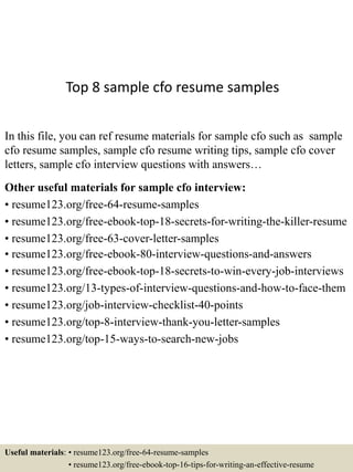 Top 8 sample cfo resume samples
In this file, you can ref resume materials for sample cfo such as sample
cfo resume samples, sample cfo resume writing tips, sample cfo cover
letters, sample cfo interview questions with answers…
Other useful materials for sample cfo interview:
• resume123.org/free-64-resume-samples
• resume123.org/free-ebook-top-18-secrets-for-writing-the-killer-resume
• resume123.org/free-63-cover-letter-samples
• resume123.org/free-ebook-80-interview-questions-and-answers
• resume123.org/free-ebook-top-18-secrets-to-win-every-job-interviews
• resume123.org/13-types-of-interview-questions-and-how-to-face-them
• resume123.org/job-interview-checklist-40-points
• resume123.org/top-8-interview-thank-you-letter-samples
• resume123.org/top-15-ways-to-search-new-jobs
Useful materials: • resume123.org/free-64-resume-samples
• resume123.org/free-ebook-top-16-tips-for-writing-an-effective-resume
 