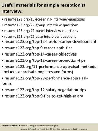 Useful materials for sample receptionist
interview:
• resume123.org/15-screening-interview-questions
• resume123.org/22-group-interview-questions
• resume123.org/22-panel-interview-questions
• resume123.org/22-case-interview-questions
• resume123.org/top-12-tips-for-career-development
• resume123.org/top-9-career-path-tips
• resume123.org/top-14-career-objectives
• resume123.org/top-12-career-promotion-tips
• resume123.org/11-performance-appraisal-methods
(includes appraisal templates and forms)
• resume123.org/top-28-performance-appraisal-
forms
• resume123.org/top-12-salary-negotiation-tips
• resume123.org/top-9-tips-to-get-high-salary
Useful materials: • resume123.org/free-64-resume-samples
• resume123.org/free-ebook-top-16-tips-for-writing-an-effective-resume
 