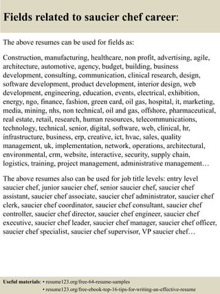Fields related to saucier chef career:
The above resumes can be used for fields as:
Construction, manufacturing, healthcare, non profit, advertising, agile,
architecture, automotive, agency, budget, building, business
development, consulting, communication, clinical research, design,
software development, product development, interior design, web
development, engineering, education, events, electrical, exhibition,
energy, ngo, finance, fashion, green card, oil gas, hospital, it, marketing,
media, mining, nhs, non technical, oil and gas, offshore, pharmaceutical,
real estate, retail, research, human resources, telecommunications,
technology, technical, senior, digital, software, web, clinical, hr,
infrastructure, business, erp, creative, ict, hvac, sales, quality
management, uk, implementation, network, operations, architectural,
environmental, crm, website, interactive, security, supply chain,
logistics, training, project management, administrative management…
The above resumes also can be used for job title levels: entry level
saucier chef, junior saucier chef, senior saucier chef, saucier chef
assistant, saucier chef associate, saucier chef administrator, saucier chef
clerk, saucier chef coordinator, saucier chef consultant, saucier chef
controller, saucier chef director, saucier chef engineer, saucier chef
executive, saucier chef leader, saucier chef manager, saucier chef officer,
saucier chef specialist, saucier chef supervisor, VP saucier chef…
Useful materials: • resume123.org/free-64-resume-samples
• resume123.org/free-ebook-top-16-tips-for-writing-an-effective-resume
 