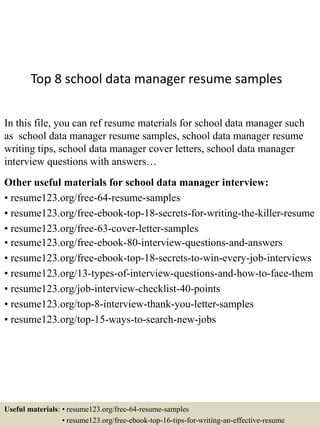 Top 8 school data manager resume samples
In this file, you can ref resume materials for school data manager such
as school data manager resume samples, school data manager resume
writing tips, school data manager cover letters, school data manager
interview questions with answers…
Other useful materials for school data manager interview:
• resume123.org/free-64-resume-samples
• resume123.org/free-ebook-top-18-secrets-for-writing-the-killer-resume
• resume123.org/free-63-cover-letter-samples
• resume123.org/free-ebook-80-interview-questions-and-answers
• resume123.org/free-ebook-top-18-secrets-to-win-every-job-interviews
• resume123.org/13-types-of-interview-questions-and-how-to-face-them
• resume123.org/job-interview-checklist-40-points
• resume123.org/top-8-interview-thank-you-letter-samples
• resume123.org/top-15-ways-to-search-new-jobs
Useful materials: • resume123.org/free-64-resume-samples
• resume123.org/free-ebook-top-16-tips-for-writing-an-effective-resume
 
