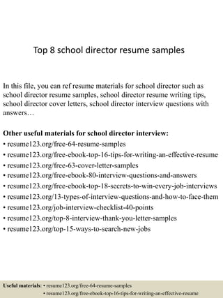 Top 8 school director resume samples
In this file, you can ref resume materials for school director such as
school director resume samples, school director resume writing tips,
school director cover letters, school director interview questions with
answers…
Other useful materials for school director interview:
• resume123.org/free-64-resume-samples
• resume123.org/free-ebook-top-16-tips-for-writing-an-effective-resume
• resume123.org/free-63-cover-letter-samples
• resume123.org/free-ebook-80-interview-questions-and-answers
• resume123.org/free-ebook-top-18-secrets-to-win-every-job-interviews
• resume123.org/13-types-of-interview-questions-and-how-to-face-them
• resume123.org/job-interview-checklist-40-points
• resume123.org/top-8-interview-thank-you-letter-samples
• resume123.org/top-15-ways-to-search-new-jobs
Useful materials: • resume123.org/free-64-resume-samples
• resume123.org/free-ebook-top-16-tips-for-writing-an-effective-resume
 