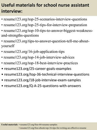 Useful materials for school nurse assistant
interview:
• resume123.org/top-25-scenarios-interview-questions
• resume123.org/top-25-tips-for-interview-preparation
• resume123.org/top-10-tips-to-answer-biggest-weakness-
and-strengths-questions
• resume123.org/tips-to-answer-question-tell-me-about-
yourself
• resume123.org/16-job-application-tips
• resume123.org/top-14-job-interview-advices
• resume123.org/top-18-best-interview-practices
• resume123.org/25-career-goals-examples
• resume123.org/top-36-technical-interview-questions
• resume123.org/18-job-interview-exam-samples
• resume123.org/Q-A-25-questions-with-answers
Useful materials: • resume123.org/free-64-resume-samples
• resume123.org/free-ebook-top-16-tips-for-writing-an-effective-resume
 