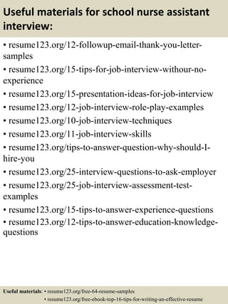 Useful materials for school nurse assistant
interview:
• resume123.org/12-followup-email-thank-you-letter-
samples
• resume123.org/15-tips-for-job-interview-withour-no-
experience
• resume123.org/15-presentation-ideas-for-job-interview
• resume123.org/12-job-interview-role-play-examples
• resume123.org/10-job-interview-techniques
• resume123.org/11-job-interview-skills
• resume123.org/tips-to-answer-question-why-should-I-
hire-you
• resume123.org/25-interview-questions-to-ask-employer
• resume123.org/25-job-interview-assessment-test-
examples
• resume123.org/15-tips-to-answer-experience-questions
• resume123.org/12-tips-to-answer-education-knowledge-
questions
Useful materials: • resume123.org/free-64-resume-samples
• resume123.org/free-ebook-top-16-tips-for-writing-an-effective-resume
 