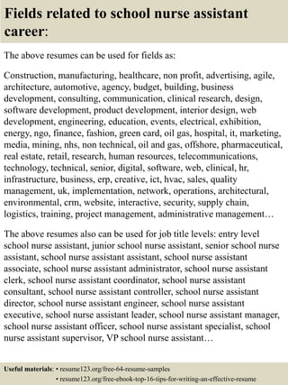 Fields related to school nurse assistant
career:
The above resumes can be used for fields as:
Construction, manufacturing, healthcare, non profit, advertising, agile,
architecture, automotive, agency, budget, building, business
development, consulting, communication, clinical research, design,
software development, product development, interior design, web
development, engineering, education, events, electrical, exhibition,
energy, ngo, finance, fashion, green card, oil gas, hospital, it, marketing,
media, mining, nhs, non technical, oil and gas, offshore, pharmaceutical,
real estate, retail, research, human resources, telecommunications,
technology, technical, senior, digital, software, web, clinical, hr,
infrastructure, business, erp, creative, ict, hvac, sales, quality
management, uk, implementation, network, operations, architectural,
environmental, crm, website, interactive, security, supply chain,
logistics, training, project management, administrative management…
The above resumes also can be used for job title levels: entry level
school nurse assistant, junior school nurse assistant, senior school nurse
assistant, school nurse assistant assistant, school nurse assistant
associate, school nurse assistant administrator, school nurse assistant
clerk, school nurse assistant coordinator, school nurse assistant
consultant, school nurse assistant controller, school nurse assistant
director, school nurse assistant engineer, school nurse assistant
executive, school nurse assistant leader, school nurse assistant manager,
school nurse assistant officer, school nurse assistant specialist, school
nurse assistant supervisor, VP school nurse assistant…
Useful materials: • resume123.org/free-64-resume-samples
• resume123.org/free-ebook-top-16-tips-for-writing-an-effective-resume
 