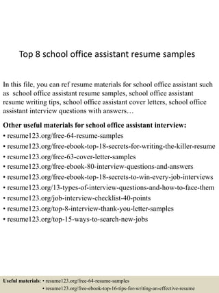 Top 8 school office assistant resume samples
In this file, you can ref resume materials for school office assistant such
as school office assistant resume samples, school office assistant
resume writing tips, school office assistant cover letters, school office
assistant interview questions with answers…
Other useful materials for school office assistant interview:
• resume123.org/free-64-resume-samples
• resume123.org/free-ebook-top-18-secrets-for-writing-the-killer-resume
• resume123.org/free-63-cover-letter-samples
• resume123.org/free-ebook-80-interview-questions-and-answers
• resume123.org/free-ebook-top-18-secrets-to-win-every-job-interviews
• resume123.org/13-types-of-interview-questions-and-how-to-face-them
• resume123.org/job-interview-checklist-40-points
• resume123.org/top-8-interview-thank-you-letter-samples
• resume123.org/top-15-ways-to-search-new-jobs
Useful materials: • resume123.org/free-64-resume-samples
• resume123.org/free-ebook-top-16-tips-for-writing-an-effective-resume
 