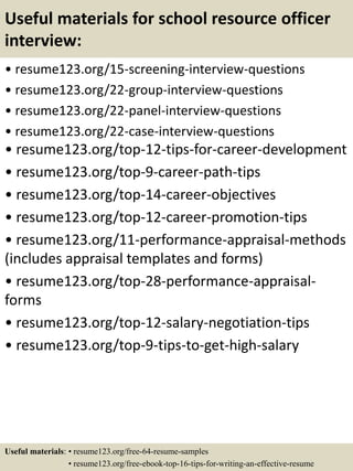 Useful materials for school resource officer
interview:
• resume123.org/15-screening-interview-questions
• resume123.org/22-group-interview-questions
• resume123.org/22-panel-interview-questions
• resume123.org/22-case-interview-questions
• resume123.org/top-12-tips-for-career-development
• resume123.org/top-9-career-path-tips
• resume123.org/top-14-career-objectives
• resume123.org/top-12-career-promotion-tips
• resume123.org/11-performance-appraisal-methods
(includes appraisal templates and forms)
• resume123.org/top-28-performance-appraisal-
forms
• resume123.org/top-12-salary-negotiation-tips
• resume123.org/top-9-tips-to-get-high-salary
Useful materials: • resume123.org/free-64-resume-samples
• resume123.org/free-ebook-top-16-tips-for-writing-an-effective-resume
 