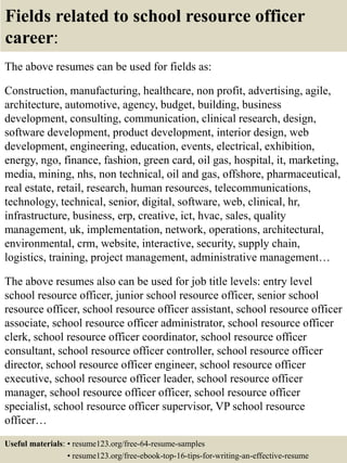 Fields related to school resource officer
career:
The above resumes can be used for fields as:
Construction, manufacturing, healthcare, non profit, advertising, agile,
architecture, automotive, agency, budget, building, business
development, consulting, communication, clinical research, design,
software development, product development, interior design, web
development, engineering, education, events, electrical, exhibition,
energy, ngo, finance, fashion, green card, oil gas, hospital, it, marketing,
media, mining, nhs, non technical, oil and gas, offshore, pharmaceutical,
real estate, retail, research, human resources, telecommunications,
technology, technical, senior, digital, software, web, clinical, hr,
infrastructure, business, erp, creative, ict, hvac, sales, quality
management, uk, implementation, network, operations, architectural,
environmental, crm, website, interactive, security, supply chain,
logistics, training, project management, administrative management…
The above resumes also can be used for job title levels: entry level
school resource officer, junior school resource officer, senior school
resource officer, school resource officer assistant, school resource officer
associate, school resource officer administrator, school resource officer
clerk, school resource officer coordinator, school resource officer
consultant, school resource officer controller, school resource officer
director, school resource officer engineer, school resource officer
executive, school resource officer leader, school resource officer
manager, school resource officer officer, school resource officer
specialist, school resource officer supervisor, VP school resource
officer…
Useful materials: • resume123.org/free-64-resume-samples
• resume123.org/free-ebook-top-16-tips-for-writing-an-effective-resume
 
