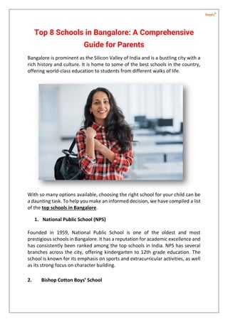 Top 8 Schools in Bangalore: A Comprehensive
Guide for Parents
Bangalore is prominent as the Silicon Valley of India and is a bustling city with a
rich history and culture. It is home to some of the best schools in the country,
offering world-class education to students from different walks of life.
With so many options available, choosing the right school for your child can be
a daunting task. To help you make an informed decision, we have compiled a list
of the top schools in Bangalore.
1. National Public School (NPS)
Founded in 1959, National Public School is one of the oldest and most
prestigious schools in Bangalore. It has a reputation for academic excellence and
has consistently been ranked among the top schools in India. NPS has several
branches across the city, offering kindergarten to 12th grade education. The
school is known for its emphasis on sports and extracurricular activities, as well
as its strong focus on character building.
2. Bishop Cotton Boys’ School
 