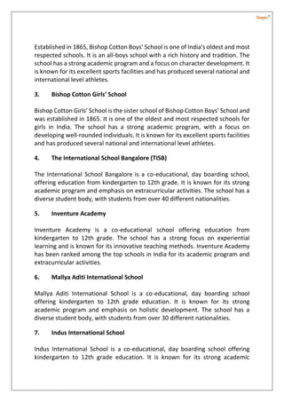 Established in 1865, Bishop Cotton Boys’ School is one of India's oldest and most
respected schools. It is an all-boys school with a rich history and tradition. The
school has a strong academic program and a focus on character development. It
is known for its excellent sports facilities and has produced several national and
international level athletes.
3. Bishop Cotton Girls’ School
Bishop Cotton Girls’ School is the sister school of Bishop Cotton Boys’ School and
was established in 1865. It is one of the oldest and most respected schools for
girls in India. The school has a strong academic program, with a focus on
developing well-rounded individuals. It is known for its excellent sports facilities
and has produced several national and international level athletes.
4. The International School Bangalore (TISB)
The International School Bangalore is a co-educational, day boarding school,
offering education from kindergarten to 12th grade. It is known for its strong
academic program and emphasis on extracurricular activities. The school has a
diverse student body, with students from over 40 different nationalities.
5. Inventure Academy
Inventure Academy is a co-educational school offering education from
kindergarten to 12th grade. The school has a strong focus on experiential
learning and is known for its innovative teaching methods. Inventure Academy
has been ranked among the top schools in India for its academic program and
extracurricular activities.
6. Mallya Aditi International School
Mallya Aditi International School is a co-educational, day boarding school
offering kindergarten to 12th grade education. It is known for its strong
academic program and emphasis on holistic development. The school has a
diverse student body, with students from over 30 different nationalities.
7. Indus International School
Indus International School is a co-educational, day boarding school offering
kindergarten to 12th grade education. It is known for its strong academic
 