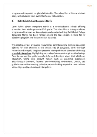 program and emphasis on global citizenship. The school has a diverse student
body, with students from over 20 different nationalities.
8. Delhi Public School Bangalore North
Delhi Public School Bangalore North is a co-educational school offering
education from kindergarten to 12th grade. The school has a strong academic
program and is known for its emphasis on character building. Delhi Public School
Bangalore North has been ranked among the top schools in India for its
academic program and extracurricular activities.
This article provides a valuable resource for parents seeking the best education
options for their children in the vibrant city of Bangalore. With thorough
research and analysis, the guide presents a comprehensive overview of the top
schools in Bangalore, highlighting each school's unique strengths and offerings.
Parents can use this guide to make informed decisions about their children's
education, taking into account factors such as academic excellence,
extracurricular activities, facilities, and community involvement. Overall, this
guide is an excellent starting point for parents looking to provide their children
with a high-quality education in Bangalore.
 