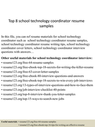 Top 8 school technology coordinator resume
samples
In this file, you can ref resume materials for school technology
coordinator such as school technology coordinator resume samples,
school technology coordinator resume writing tips, school technology
coordinator cover letters, school technology coordinator interview
questions with answers…
Other useful materials for school technology coordinator interview:
• resume123.org/free-64-resume-samples
• resume123.org/free-ebook-top-18-secrets-for-writing-the-killer-resume
• resume123.org/free-63-cover-letter-samples
• resume123.org/free-ebook-80-interview-questions-and-answers
• resume123.org/free-ebook-top-18-secrets-to-win-every-job-interviews
• resume123.org/13-types-of-interview-questions-and-how-to-face-them
• resume123.org/job-interview-checklist-40-points
• resume123.org/top-8-interview-thank-you-letter-samples
• resume123.org/top-15-ways-to-search-new-jobs
Useful materials: • resume123.org/free-64-resume-samples
• resume123.org/free-ebook-top-16-tips-for-writing-an-effective-resume
 