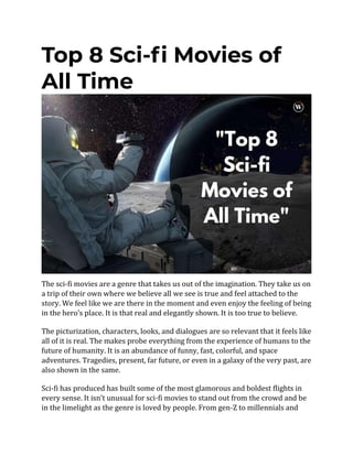 Top 8 Sci-fi Movies of
All Time
The sci-fi movies are a genre that takes us out of the imagination. They take us on
a trip of their own where we believe all we see is true and feel attached to the
story. We feel like we are there in the moment and even enjoy the feeling of being
in the hero’s place. It is that real and elegantly shown. It is too true to believe.
The picturization, characters, looks, and dialogues are so relevant that it feels like
all of it is real. The makes probe everything from the experience of humans to the
future of humanity. It is an abundance of funny, fast, colorful, and space
adventures. Tragedies, present, far future, or even in a galaxy of the very past, are
also shown in the same.
Sci-fi has produced has built some of the most glamorous and boldest flights in
every sense. It isn’t unusual for sci-fi movies to stand out from the crowd and be
in the limelight as the genre is loved by people. From gen-Z to millennials and
 