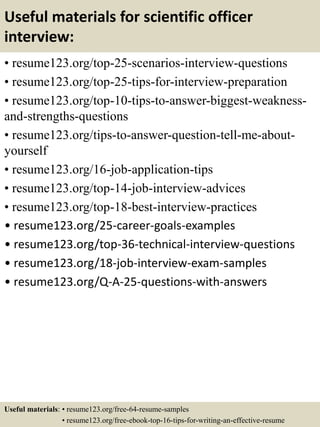 Useful materials for scientific officer
interview:
• resume123.org/top-25-scenarios-interview-questions
• resume123.org/top-25-tips-for-interview-preparation
• resume123.org/top-10-tips-to-answer-biggest-weakness-
and-strengths-questions
• resume123.org/tips-to-answer-question-tell-me-about-
yourself
• resume123.org/16-job-application-tips
• resume123.org/top-14-job-interview-advices
• resume123.org/top-18-best-interview-practices
• resume123.org/25-career-goals-examples
• resume123.org/top-36-technical-interview-questions
• resume123.org/18-job-interview-exam-samples
• resume123.org/Q-A-25-questions-with-answers
Useful materials: • resume123.org/free-64-resume-samples
• resume123.org/free-ebook-top-16-tips-for-writing-an-effective-resume
 