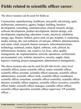 Fields related to scientific officer career:
The above resumes can be used for fields as:
Construction, manufacturing, healthcare, non profit, advertising, agile,
architecture, automotive, agency, budget, building, business
development, consulting, communication, clinical research, design,
software development, product development, interior design, web
development, engineering, education, events, electrical, exhibition,
energy, ngo, finance, fashion, green card, oil gas, hospital, it, marketing,
media, mining, nhs, non technical, oil and gas, offshore, pharmaceutical,
real estate, retail, research, human resources, telecommunications,
technology, technical, senior, digital, software, web, clinical, hr,
infrastructure, business, erp, creative, ict, hvac, sales, quality
management, uk, implementation, network, operations, architectural,
environmental, crm, website, interactive, security, supply chain,
logistics, training, project management, administrative management…
The above resumes also can be used for job title levels: entry level
scientific officer, junior scientific officer, senior scientific officer,
scientific officer assistant, scientific officer associate, scientific officer
administrator, scientific officer clerk, scientific officer coordinator,
scientific officer consultant, scientific officer controller, scientific officer
director, scientific officer engineer, scientific officer executive, scientific
officer leader, scientific officer manager, scientific officer officer,
scientific officer specialist, scientific officer supervisor, VP scientific
officer…
Useful materials: • resume123.org/free-64-resume-samples
• resume123.org/free-ebook-top-16-tips-for-writing-an-effective-resume
 
