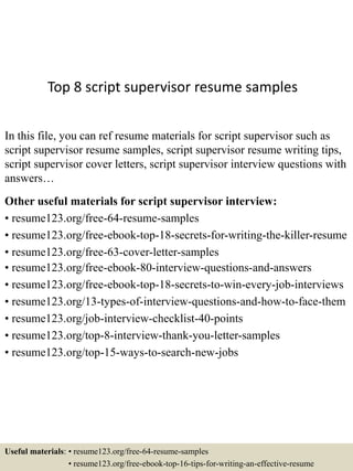 Top 8 script supervisor resume samples
In this file, you can ref resume materials for script supervisor such as
script supervisor resume samples, script supervisor resume writing tips,
script supervisor cover letters, script supervisor interview questions with
answers…
Other useful materials for script supervisor interview:
• resume123.org/free-64-resume-samples
• resume123.org/free-ebook-top-18-secrets-for-writing-the-killer-resume
• resume123.org/free-63-cover-letter-samples
• resume123.org/free-ebook-80-interview-questions-and-answers
• resume123.org/free-ebook-top-18-secrets-to-win-every-job-interviews
• resume123.org/13-types-of-interview-questions-and-how-to-face-them
• resume123.org/job-interview-checklist-40-points
• resume123.org/top-8-interview-thank-you-letter-samples
• resume123.org/top-15-ways-to-search-new-jobs
Useful materials: • resume123.org/free-64-resume-samples
• resume123.org/free-ebook-top-16-tips-for-writing-an-effective-resume
 