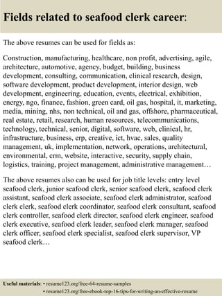 Fields related to seafood clerk career:
The above resumes can be used for fields as:
Construction, manufacturing, healthcare, non profit, advertising, agile,
architecture, automotive, agency, budget, building, business
development, consulting, communication, clinical research, design,
software development, product development, interior design, web
development, engineering, education, events, electrical, exhibition,
energy, ngo, finance, fashion, green card, oil gas, hospital, it, marketing,
media, mining, nhs, non technical, oil and gas, offshore, pharmaceutical,
real estate, retail, research, human resources, telecommunications,
technology, technical, senior, digital, software, web, clinical, hr,
infrastructure, business, erp, creative, ict, hvac, sales, quality
management, uk, implementation, network, operations, architectural,
environmental, crm, website, interactive, security, supply chain,
logistics, training, project management, administrative management…
The above resumes also can be used for job title levels: entry level
seafood clerk, junior seafood clerk, senior seafood clerk, seafood clerk
assistant, seafood clerk associate, seafood clerk administrator, seafood
clerk clerk, seafood clerk coordinator, seafood clerk consultant, seafood
clerk controller, seafood clerk director, seafood clerk engineer, seafood
clerk executive, seafood clerk leader, seafood clerk manager, seafood
clerk officer, seafood clerk specialist, seafood clerk supervisor, VP
seafood clerk…
Useful materials: • resume123.org/free-64-resume-samples
• resume123.org/free-ebook-top-16-tips-for-writing-an-effective-resume
 