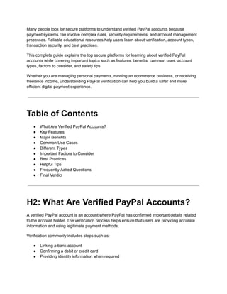 Many people look for secure platforms to understand verified PayPal accounts because
payment systems can involve complex rules, security requirements, and account management
processes. Reliable educational resources help users learn about verification, account types,
transaction security, and best practices.
This complete guide explains the top secure platforms for learning about verified PayPal
accounts while covering important topics such as features, benefits, common uses, account
types, factors to consider, and safety tips.
Whether you are managing personal payments, running an ecommerce business, or receiving
freelance income, understanding PayPal verification can help you build a safer and more
efficient digital payment experience.
Table of Contents
●​ What Are Verified PayPal Accounts?
●​ Key Features
●​ Major Benefits
●​ Common Use Cases
●​ Different Types
●​ Important Factors to Consider
●​ Best Practices
●​ Helpful Tips
●​ Frequently Asked Questions
●​ Final Verdict
H2: What Are Verified PayPal Accounts?
A verified PayPal account is an account where PayPal has confirmed important details related
to the account holder. The verification process helps ensure that users are providing accurate
information and using legitimate payment methods.
Verification commonly includes steps such as:
●​ Linking a bank account
●​ Confirming a debit or credit card
●​ Providing identity information when required
 