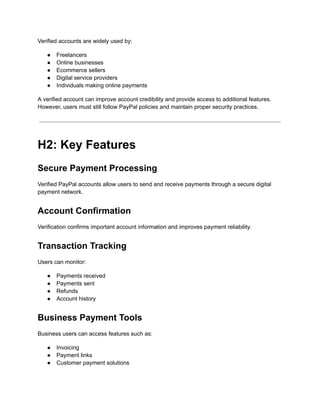 Verified accounts are widely used by:
●​ Freelancers
●​ Online businesses
●​ Ecommerce sellers
●​ Digital service providers
●​ Individuals making online payments
A verified account can improve account credibility and provide access to additional features.
However, users must still follow PayPal policies and maintain proper security practices.
H2: Key Features
Secure Payment Processing
Verified PayPal accounts allow users to send and receive payments through a secure digital
payment network.
Account Confirmation
Verification confirms important account information and improves payment reliability.
Transaction Tracking
Users can monitor:
●​ Payments received
●​ Payments sent
●​ Refunds
●​ Account history
Business Payment Tools
Business users can access features such as:
●​ Invoicing
●​ Payment links
●​ Customer payment solutions
 