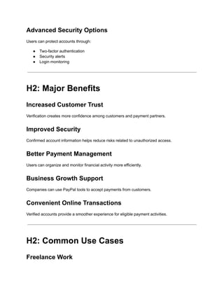 Advanced Security Options
Users can protect accounts through:
●​ Two-factor authentication
●​ Security alerts
●​ Login monitoring
H2: Major Benefits
Increased Customer Trust
Verification creates more confidence among customers and payment partners.
Improved Security
Confirmed account information helps reduce risks related to unauthorized access.
Better Payment Management
Users can organize and monitor financial activity more efficiently.
Business Growth Support
Companies can use PayPal tools to accept payments from customers.
Convenient Online Transactions
Verified accounts provide a smoother experience for eligible payment activities.
H2: Common Use Cases
Freelance Work
 