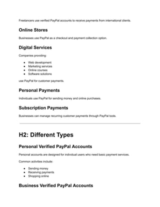 Freelancers use verified PayPal accounts to receive payments from international clients.
Online Stores
Businesses use PayPal as a checkout and payment collection option.
Digital Services
Companies providing:
●​ Web development
●​ Marketing services
●​ Online courses
●​ Software solutions
use PayPal for customer payments.
Personal Payments
Individuals use PayPal for sending money and online purchases.
Subscription Payments
Businesses can manage recurring customer payments through PayPal tools.
H2: Different Types
Personal Verified PayPal Accounts
Personal accounts are designed for individual users who need basic payment services.
Common activities include:
●​ Sending money
●​ Receiving payments
●​ Shopping online
Business Verified PayPal Accounts
 