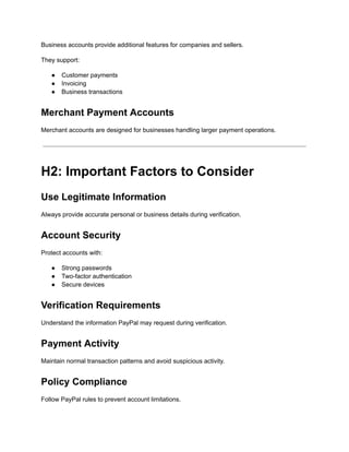 Business accounts provide additional features for companies and sellers.
They support:
●​ Customer payments
●​ Invoicing
●​ Business transactions
Merchant Payment Accounts
Merchant accounts are designed for businesses handling larger payment operations.
H2: Important Factors to Consider
Use Legitimate Information
Always provide accurate personal or business details during verification.
Account Security
Protect accounts with:
●​ Strong passwords
●​ Two-factor authentication
●​ Secure devices
Verification Requirements
Understand the information PayPal may request during verification.
Payment Activity
Maintain normal transaction patterns and avoid suspicious activity.
Policy Compliance
Follow PayPal rules to prevent account limitations.
 