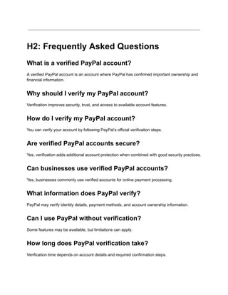 H2: Frequently Asked Questions
What is a verified PayPal account?
A verified PayPal account is an account where PayPal has confirmed important ownership and
financial information.
Why should I verify my PayPal account?
Verification improves security, trust, and access to available account features.
How do I verify my PayPal account?
You can verify your account by following PayPal’s official verification steps.
Are verified PayPal accounts secure?
Yes, verification adds additional account protection when combined with good security practices.
Can businesses use verified PayPal accounts?
Yes, businesses commonly use verified accounts for online payment processing.
What information does PayPal verify?
PayPal may verify identity details, payment methods, and account ownership information.
Can I use PayPal without verification?
Some features may be available, but limitations can apply.
How long does PayPal verification take?
Verification time depends on account details and required confirmation steps.
 